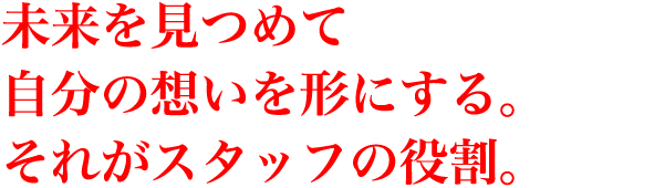 未来を見つめて自分の想いを形にする。それがスタッフの役割。