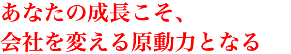 あなたの成長こそ、会社を変える原動力となる