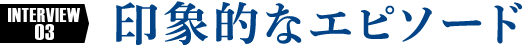 INTERVIEW3 印象的なエピソード